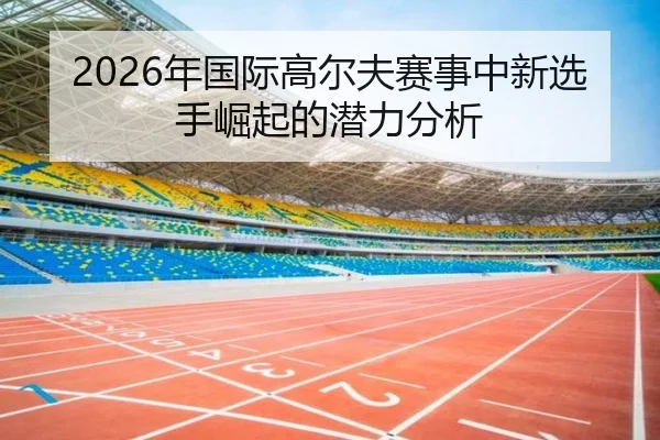 2026年国际高尔夫赛事中新选手崛起的潜力分析