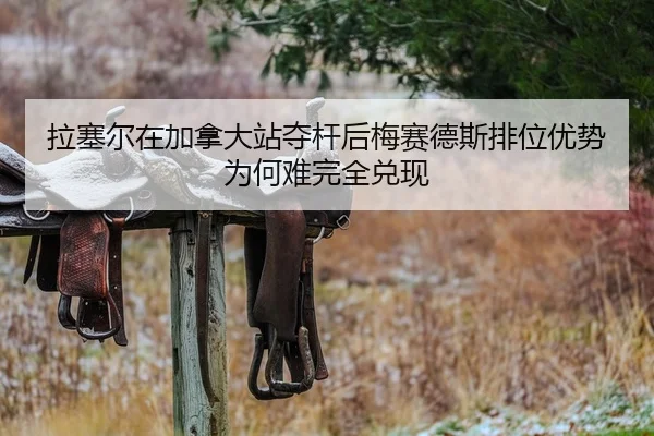 拉塞尔在加拿大站夺杆后梅赛德斯排位优势为何难完全兑现