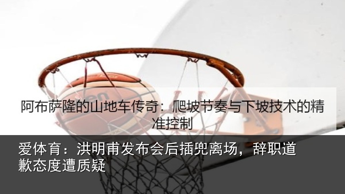 爱体育：洪明甫发布会后插兜离场，辞职道歉态度遭质疑