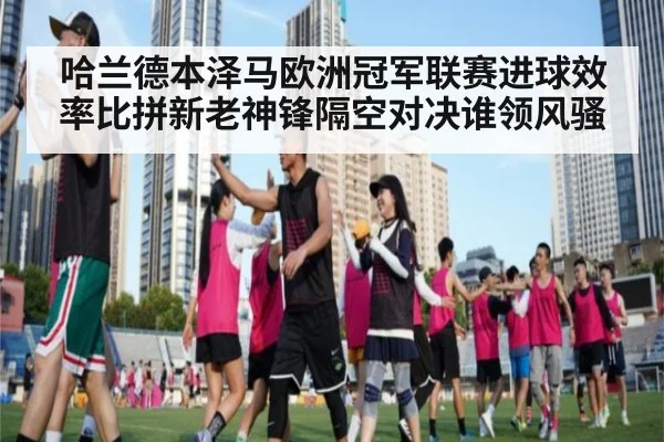 哈兰德本泽马欧洲冠军联赛进球效率比拼新老神锋隔空对决谁领风骚